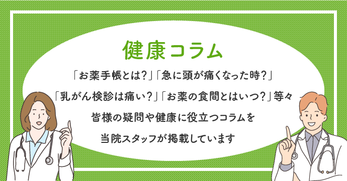 健康コラム スマートフォン　「お薬手帳とは？」「急に頭が痛くなった時？」
					「乳がん検診は痛い？」「お薬の食間とはいつ？」等々
					皆様の疑問や健康に役立つコラムを
					当院スタッフが掲載しています